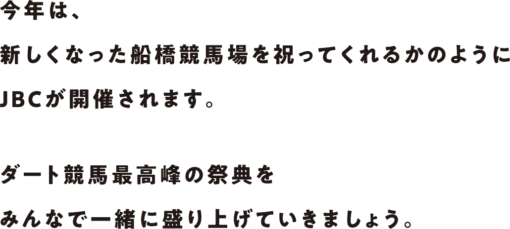 今年は、新しくなった船橋競馬場を祝ってくれるかのようにJBCが開催されます。ダート競馬最高峰の祭典をみんなで一緒に盛り上げていきましょう。