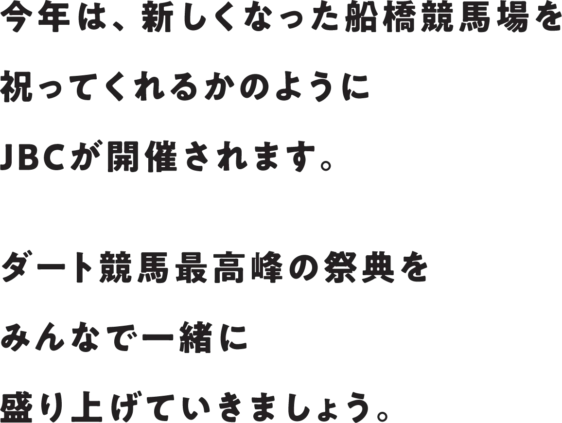 今年は、新しくなった船橋競馬場を祝ってくれるかのようにJBCが開催されます。ダート競馬最高峰の祭典をみんなで一緒に盛り上げていきましょう。